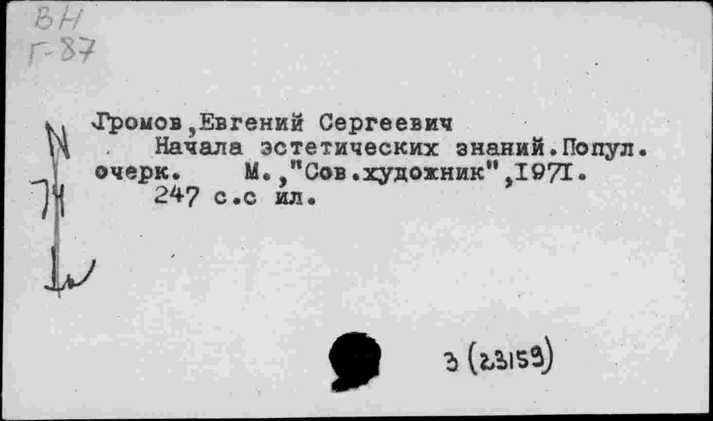 ﻿Г-37
ÏJ'poмoв ,Евгений Сергеевич
Начала эстетических знаний.Попул очерк. М.Сов.художник"Д971.
247 с.с ил.
Ъ (ъЫВЗ)